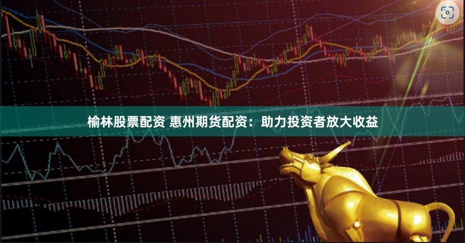 榆林股票配資 惠州期貨配資：助力投資者放大收益