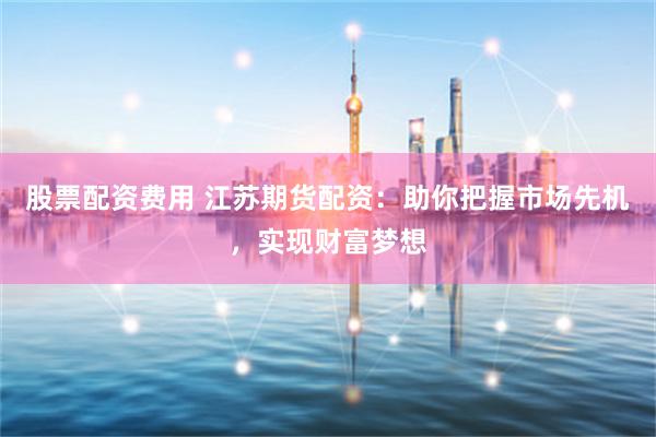 股票配資費用 江蘇期貨配資：助你把握市場先機，實現財富夢想