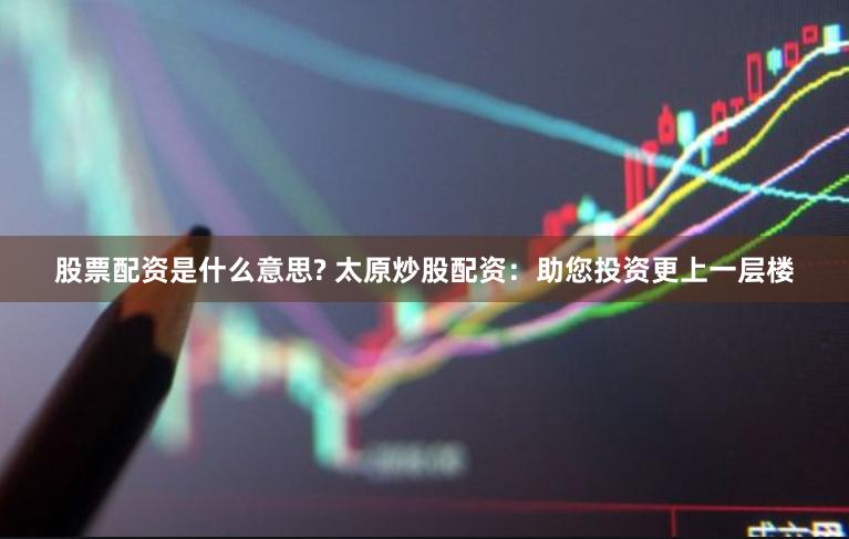 股票配資是什么意思? 太原炒股配資：助您投資更上一層樓