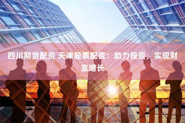 四川期貨配資 天津股票配資：助力投資，實現財富增長