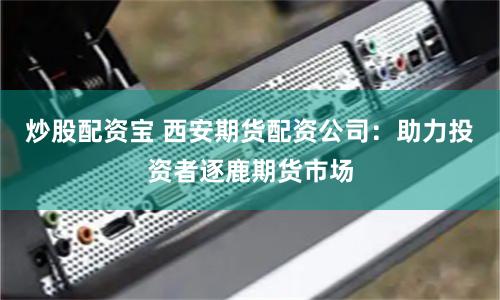 炒股配資寶 西安期貨配資公司：助力投資者逐鹿期貨市場