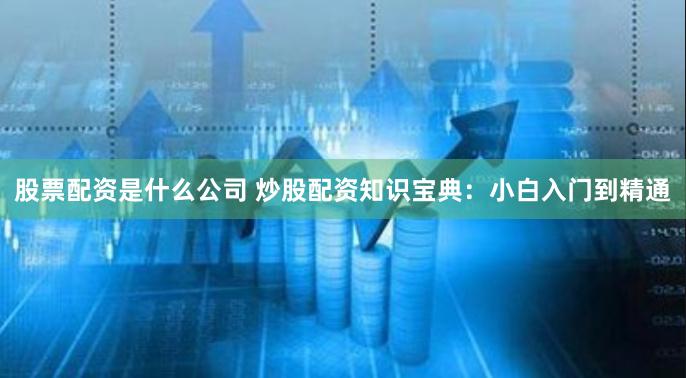 股票配資是什么公司 炒股配資知識寶典：小白入門到精通
