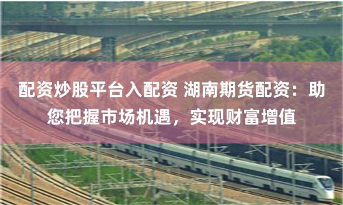 配資炒股平臺入配資 湖南期貨配資：助您把握市場機遇，實現財富增值