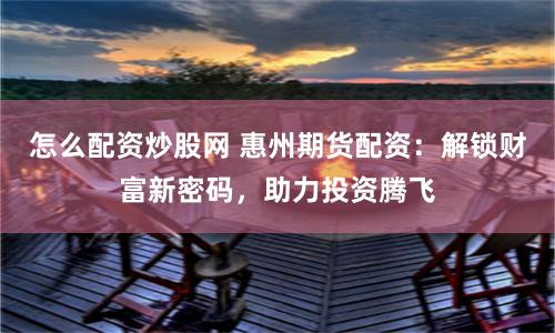 怎么配資炒股網(wǎng) 惠州期貨配資：解鎖財(cái)富新密碼，助力投資騰飛