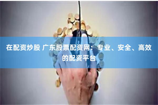 在配資炒股 廣東股票配資網：專業、安全、高效的配資平臺