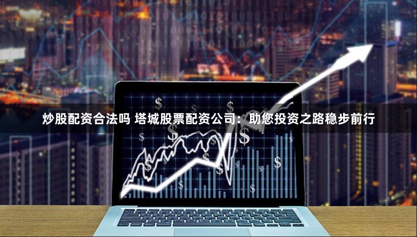 炒股配資合法嗎 塔城股票配資公司：助您投資之路穩步前行