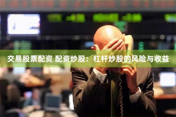 交易股票配資 配資炒股：杠桿炒股的風險與收益