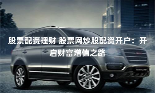 股票配資理財 股票網炒股配資開戶：開啟財富增值之路