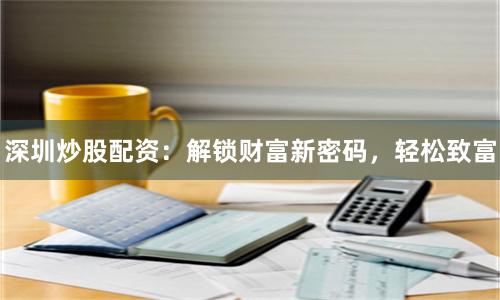深圳炒股配資：解鎖財富新密碼，輕松致富